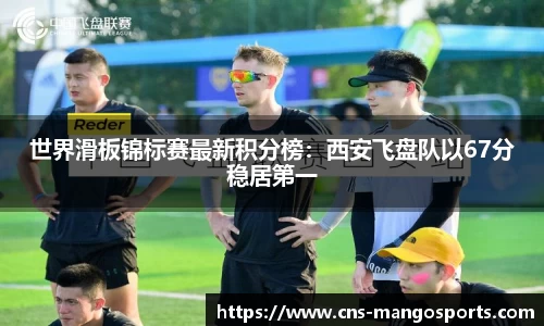 世界滑板锦标赛最新积分榜:西安飞盘队以67分稳居第一